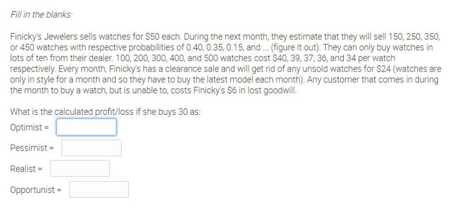 Fill in the blanks:
Finicky's Jewelers sells watches for $50 each. During the next month, they estimate that they will sell 150, 250, 350,
or 450 watches with respective probabilities of 0.40, 0.35, 0.15, and. (figure it out). They can only buy watches in
lots of ten from their dealer. 100, 200, 300, 400, and 500 watches cost $40, 39, 37, 36, and 34 per watch
respectively. Every month, Finicky's has a clearance sale and will get rid of any unsold watches for $24 (watches are
only in style for a month and so they have to buy the latest model each month). Any customer that comes in during
the month to buy a watch, but is unable to, costs Finicky's S6 in lost goodwill.
What is the calculated profit/loss if she buys 30 as:
Optimist =
Pessimist =
Realist =
Opportunist =
