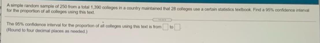 A simple random sample of 250 from a total 1,390 colleges in a country maintained that 28 colleges use a certain statistics textbook. Find a 95% confidence interval
for the proportion of all colleges using this text.
The 95% confidence interval for the proportion of all colleges using this text is from
(Round to four decimal places as neoded.)
to
