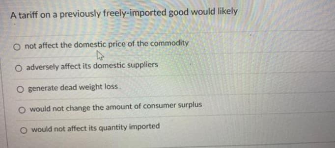 A tariff on a previously freely-imported good would likely
O not affect the domestic price of the commodity
O adversely affect its domestic suppliers
O generate dead weight loss.
O would not change the amount of consumer surplus
would not affect its quantity imported
