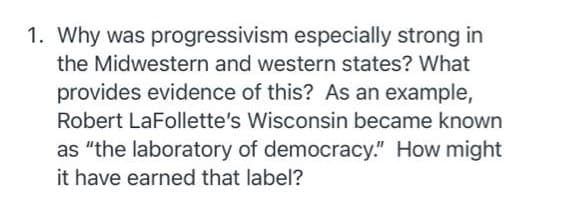 1. Why was progressivism especially strong in
the Midwestern and western states? What
provides evidence of this? As an example,
Robert LaFollette's Wisconsin became known
as "the laboratory of democracy." How might
it have earned that label?
