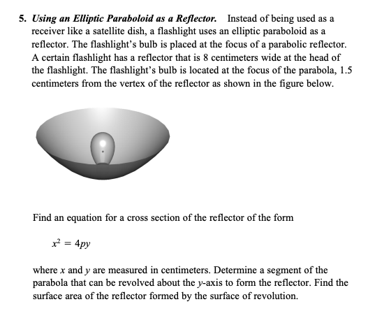 5. Using an Elliptic Paraboloid as a Reflector. Instead of being used as a
receiver like a satellite dish, a flashlight uses an elliptic paraboloid as a
reflector. The flashlight's bulb is placed at the focus of a parabolic reflector.
A certain flashlight has a reflector that is 8 centimeters wide at the head of
the flashlight. The flashlight's bulb is located at the focus of the parabola, 1.5
centimeters from the vertex of the reflector as shown in the figure below.
Find an equation for a cross section of the reflector of the form
x² = 4py
where x and y are measured in centimeters. Determine a segment of the
parabola that can be revolved about the y-axis to form the reflector. Find the
surface area of the reflector formed by the surface of revolution.
