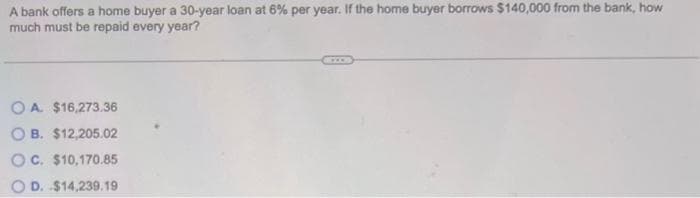 A bank offers a home buyer a 30-year loan at 6% per year. If the home buyer borrows $140,000 from the bank, how
much must be repaid every year?
OA $16,273.36
OB. $12,205.02
OC. $10,170.85
OD. $14,239.19