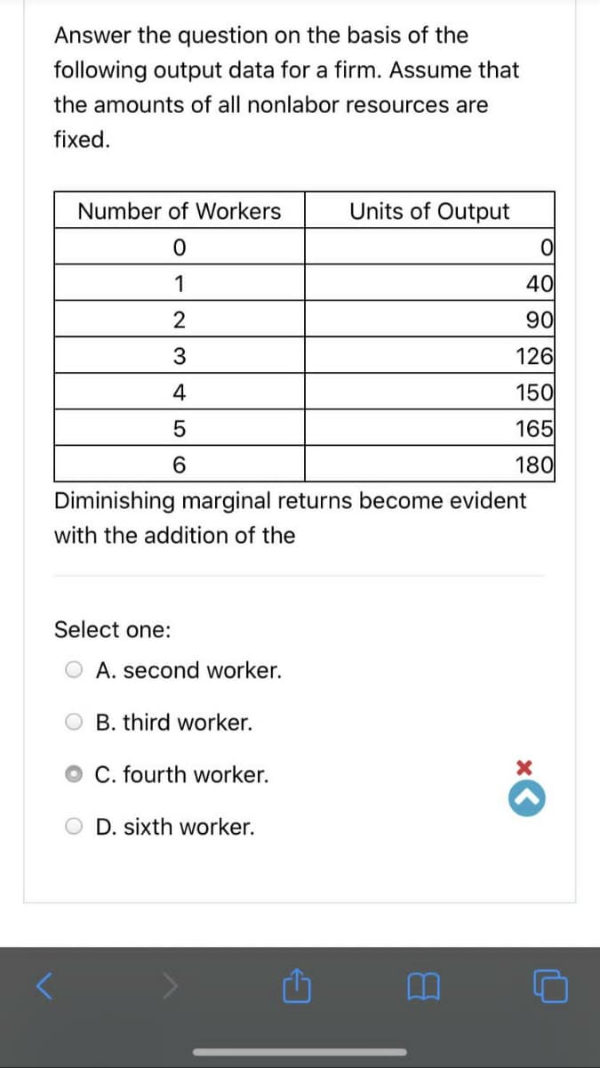 Answer the question on the basis of the
following output data for a firm. Assume that
the amounts of all nonlabor resources are
fixed.
Number of Workers
Units of Output
1
40
2
90
126
4
150
165
6.
180
Diminishing marginal returns become evident
with the addition of the
Select one:
O A. second worker.
O B. third worker.
O C. fourth worker.
D. sixth worker.
