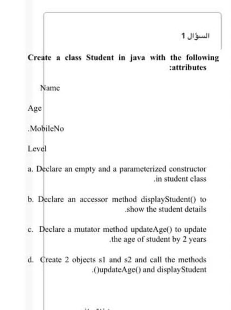 1 Jljull
Create a class Student in java with the following
:attributes
Name
Age
MobileNo
Level
a. Declare an empty and a parameterized constructor
.in student class
b. Declare an accessor method displayStudent() to
.show the student details
c. Declare a mutator method updateAge() to update
.the age of student by 2 years
d. Create 2 objects sl and s2 and call the methods
QupdateAge() and displayStudent
