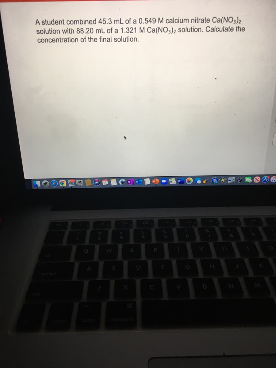 A student combined 45.3 mL of a 0.549 M calcium nitrate Ca(NO3)2
solution with 88.20 mL of a 1.321 M Ca(NO3)2 solution. Calculate the
concentration of the final solution.
20
6.
R
Y.
tab
D
G
lock
B
commond
