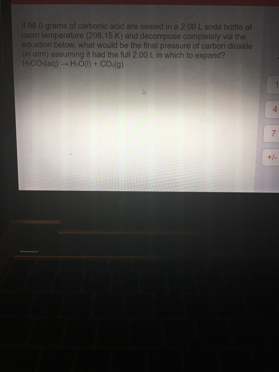 If 88.0 grams of carbonic acid are sealed in a 2.00 L soda bottle at
room temperature (298.15 K) and decompose completely via the
equation below, what would be the final pressure of carbon dioxide
(in atm) assuming it had the full 2.00 L in which to expand?
H:CO:(aq) H:0(1) + CO:(g)
4
7.
+/-
