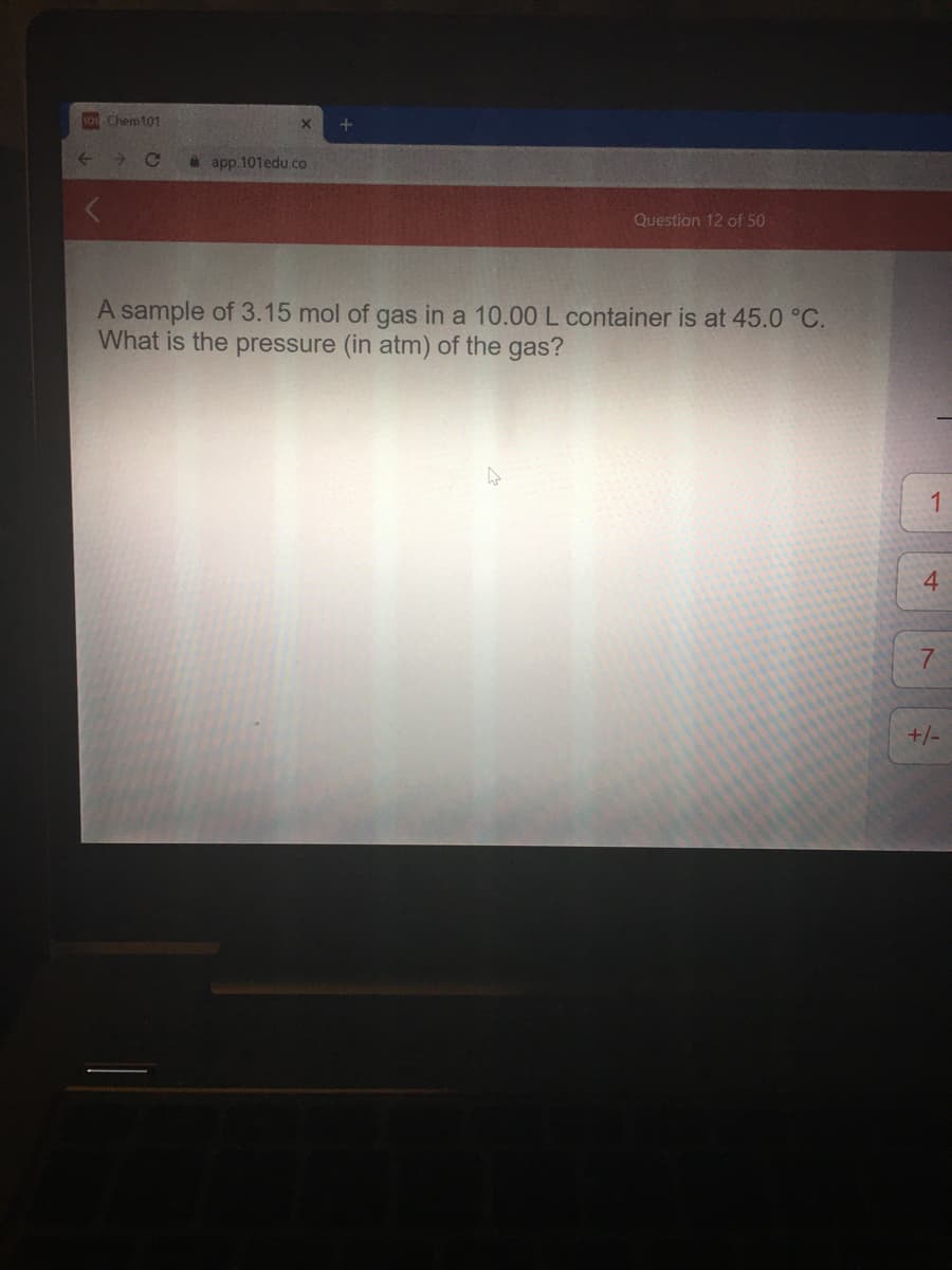 101 Chem101
app.101edu.co
Question 12 of 50
A sample of 3.15 mol of gas in a 10.00 L container is at 45.0 °C.
What is the pressure (in atm) of the gas?
+/-
4.
