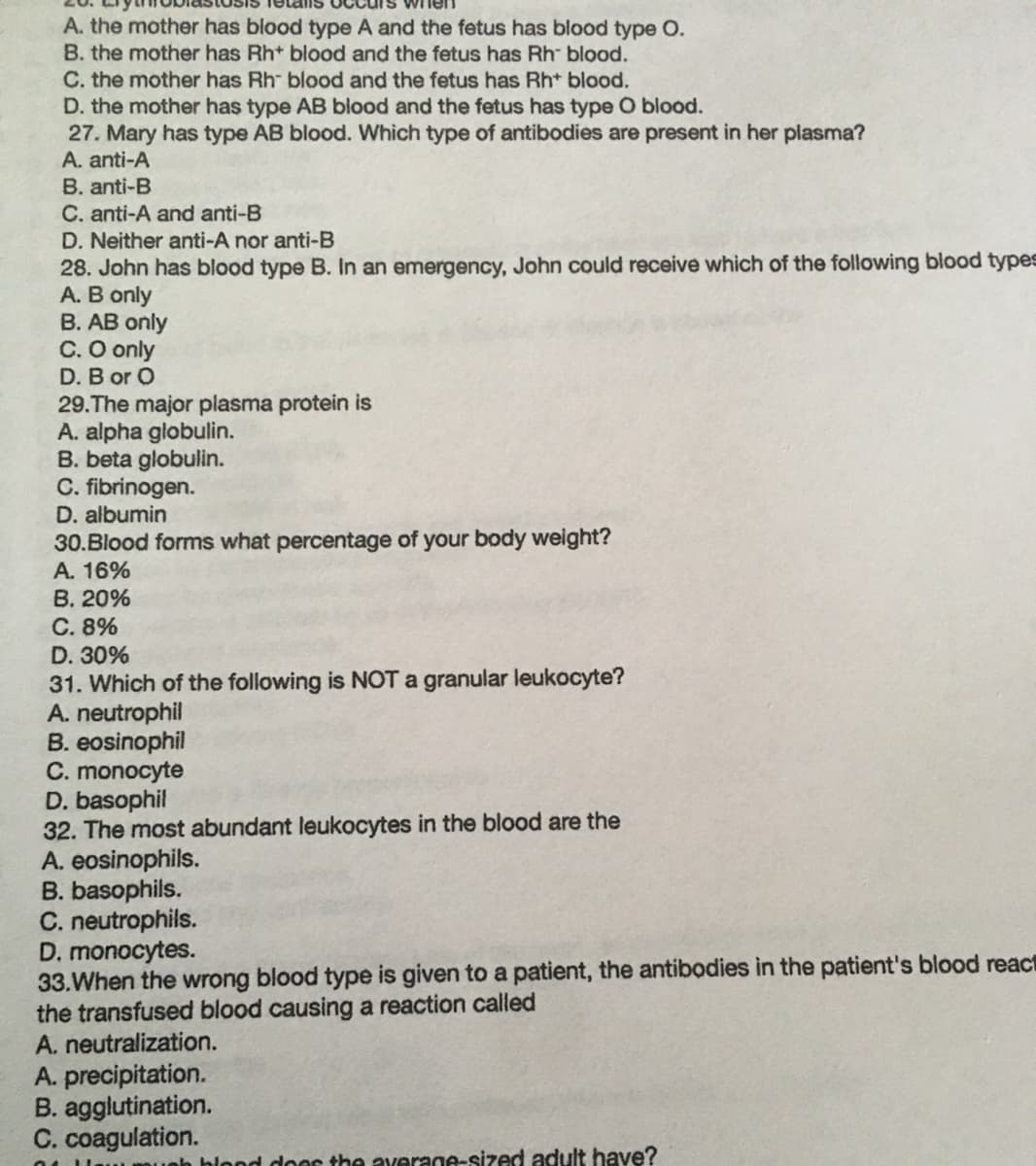 A. the mother has blood type A and the fetus has blood type O.
B. the mother has Rh+ blood and the fetus has Rh blood.
C. the mother has Rh blood and the fetus has Rh* blood.
D. the mother has type AB blood and the fetus has type O blood.
27. Mary has type AB blood. Which type of antibodies are present in her plasma?
A. anti-A
B. anti-B
C. anti-A and anti-B
D. Neither anti-A nor anti-B
28. John has blood type B. In an emergency, John could receive which of the following blood types
A. B only
B. AB only
C. O only
D. B or O
29.The major plasma protein is
A. alpha globulin.
B. beta globulin.
C. fibrinogen.
D. albumin
30.Blood forms what percentage of your body weight?
A. 16%
B. 20%
C. 8%
D. 30%
31. Which of the following is NOT a granular leukocyte?
A. neutrophil
B. eosinophil
C. monocyte
D. basophil
32. The most abundant leukocytes in the blood are the
A. eosinophils.
B. basophils.
C. neutrophils.
D. monocytes.
33.When the wrong blood type is given to a patient, the antibodies in the patient's blood react
the transfused blood causing a reaction called
A. neutralization.
A. precipitation.
B. agglutination.
C. coagulation.
nh hlond door the average-sized adult have?
