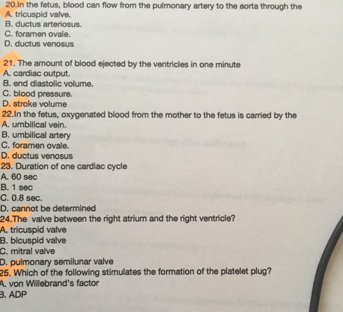 20.In the fetus, blood can flow from the pulmonary artery to the aorta through the
A. tricuspid valve.
B. ductus arteriosus.
C. foramen ovale.
D. ductus venosus
21. The amount of blood ejected by the ventricles in one minute
A. cardiac output.
B. end diastolic volume.
C. blood pressure.
D. stroke volume
22.in the fetus, oxygenated blood from the mother to the fetus is carried by the
A. umbilical vein.
B. umbilical artery
C. foramen ovale.
D. ductus venosus
23. Duration of one cardiac cycle
A. 60 sec
B. 1 sec
C. 0.8 sec.
D. cannot be determined
24.The valve between the right atrium and the right ventricle?
A. tricuspid valve
B. bicuspid valve
C. mitral valve
D. pulmonary semilunar valve
25. Which of the following stimulates the formation of the platelet plug?
A. von Willebrand's factor
3. ADP
