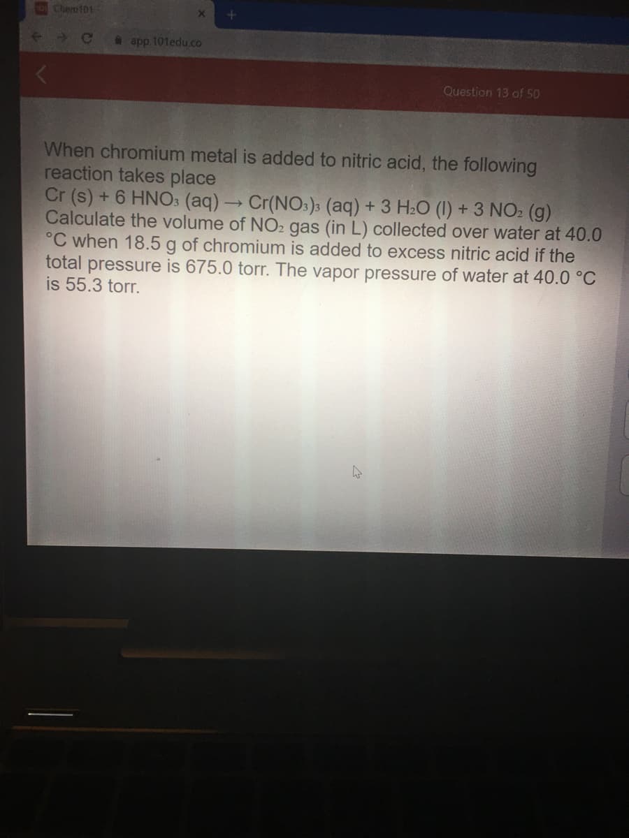 Chem101
Ce
app. 101edu.co
Question 13 of 50
When chromium metal is added to nitric acid, the following
reaction takes place
Cr (s) + 6 HNO3 (aq)→Cr(NO:)3 (aq) + 3 H2O (1) + 3 NO2 (g)
Calculate the volume of NO2 gas (in L) collected over water at 40.0
°C when 18.5 g of chromium is added to excess nitric acid if the
total pressure is 675.0 torr. The vapor pressure of water at 40.0 °C
is 55.3 torr.
