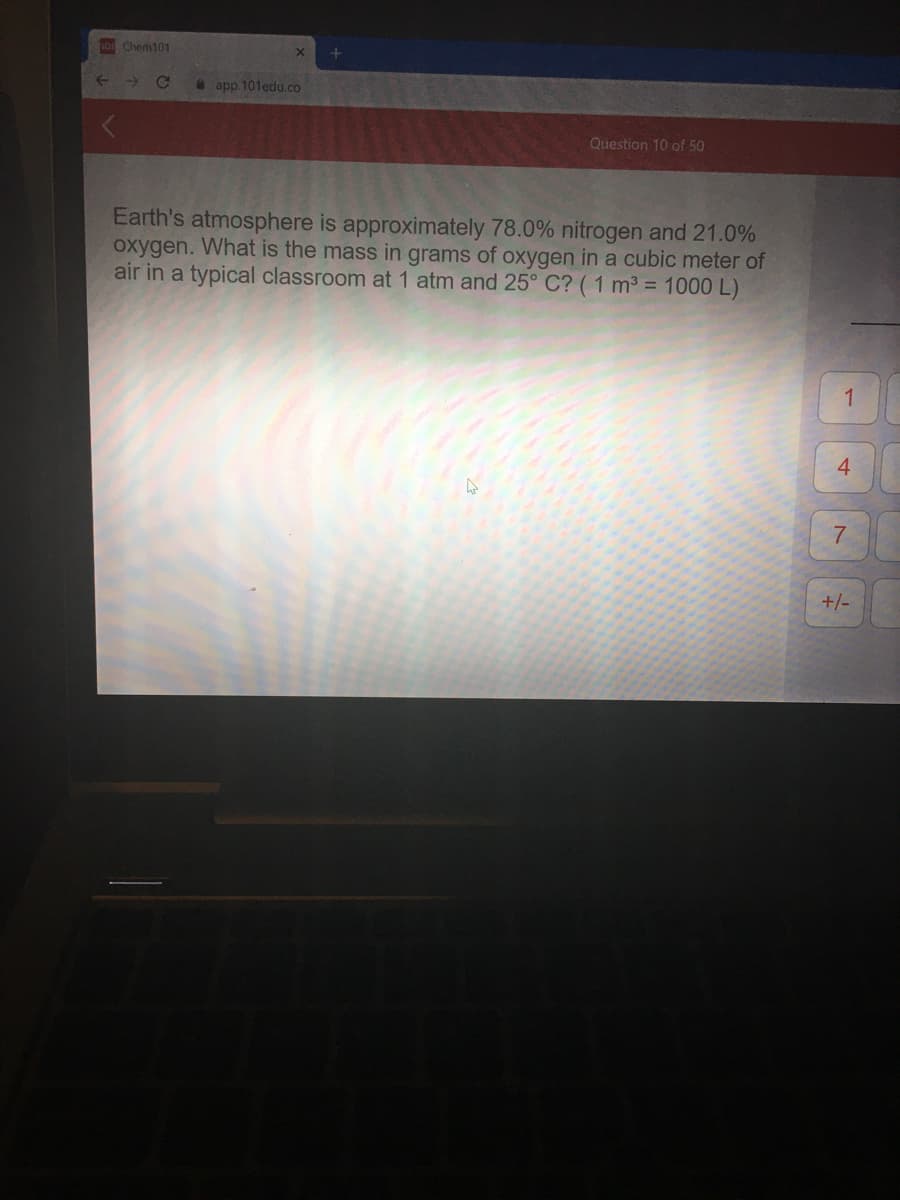 0s Chem101
->
* app.101edu.co
Question 10 of 50
Earth's atmosphere is approximately 78.0% nitrogen and 21.0%
oxygen. What is the mass in grams of oxygen in a cubic meter of
air in a typical classroom at 1 atm and 25° C? (1 m3 = 1000 L)
1
4
+/-
