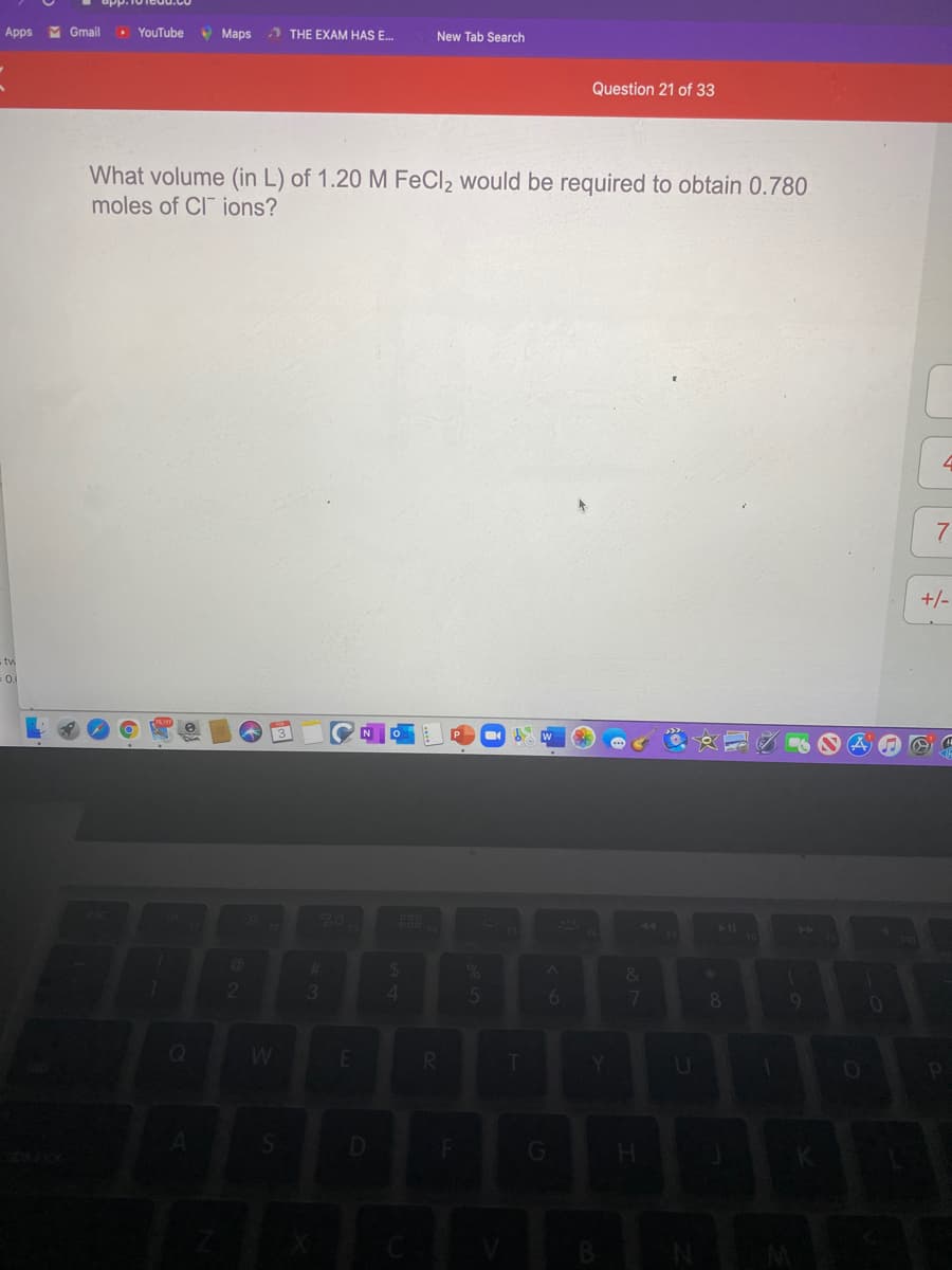 Apps M Gmail
• YouTube
• Maps
) THE EXAM HAS E.
New Tab Search
Question 21 of 33
What volume (in L) of 1.20 M FeCl2 would be required to obtain 0.780
moles of CI ions?
+/-
tv
20
1
2
61
G
