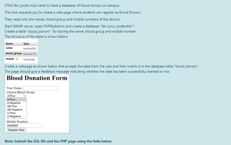 UTAS-Ibri youth club wants to have a database of blood donors on campus.
The club requests you to create a web page where students can register as Blood Donors.
They need only the names, blood group and mobile numbers of the donors.
Start WAMP server, open PHPMyAdmin and create a database "db<your_studentid>".
Create a table" blood_donors" for storing the name, blood group and mobile number.
The structure of the table is shown below:
Name
Туре
name
varchar(50)
blood group varchar(10)
mobile
varchar(8)
Create a webpage as shown below that accepts the data from the user and then inserts it in the database table "blood_donors".
The page should give a feedback message indicating whether the data has been successfully inserted or not.
Blood Donation Form
Your Name:
Choose Blood Group:
A Plus
A Plus
A Negative
AB Plus
AB Negative
O Plus
O Negative
Mobile Number:
9999999
Register Now
Note: Submit the SQL file and the PHP page using the links below.
