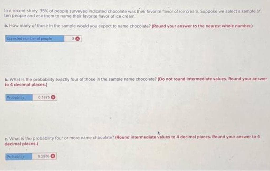 In a recent study. 35% of people surveyed indicated chocolate was their favorite flavor of ice cream. Suppose we select a sample of
ten people and ask them to name their favorite flavor of ice cream.
a. How many of those in the sample would you expect to name chocolate? (Round your answer to the nearest whole number.)
Expected number of people
b. What is the probability exactly four of those in the sample name chocolate? (Do not round intermediate values. Round your answer
to 4 decimal places.)
Probability
0.1875
Probability
30
c. What is the probability four or more name chocolate? (Round intermediate values to 4 decimal places. Round your answer to 4
decimal places.)
02936