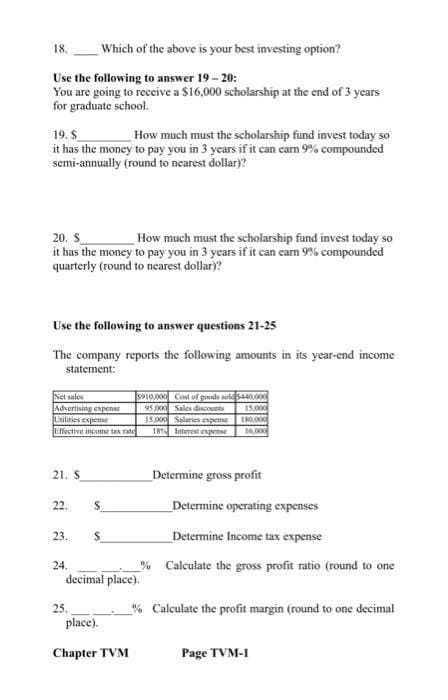 18.
Use the following to answer 19 - 20:
You are going to receive a $16,000 scholarship at the end of 3 years
for graduate school.
19. S
How much must the scholarship fund invest today so
it has the money to pay you in 3 years if it can carn 9% compounded
semi-annually (round to nearest dollar)?
20. S
How much must the scholarship fund invest today so
it has the money to pay you in 3 years if it can earn 9% compounded
quarterly (round to nearest dollar)?
Use the following to answer questions 21-25
The company reports the following amounts in its year-end income
statement:
Which of the above is your best investing option?
Net sales
Advertising expense
Utilities expense
Effective income tax rate
21. S
22.
23.
24.
25.
S
S
5910,000 Cost of goods sold 5440,000
95,000 Sales discounts
15,000
180,000
16,000
decimal place).
place).
Chapter TVM
15.000 Salaries expense
18% Interest expense
Determine gross profit
Determine operating expenses
Determine Income tax expense
% Calculate the gross profit ratio (round to one
% Calculate the profit margin (round to one decimal
Page TVM-I