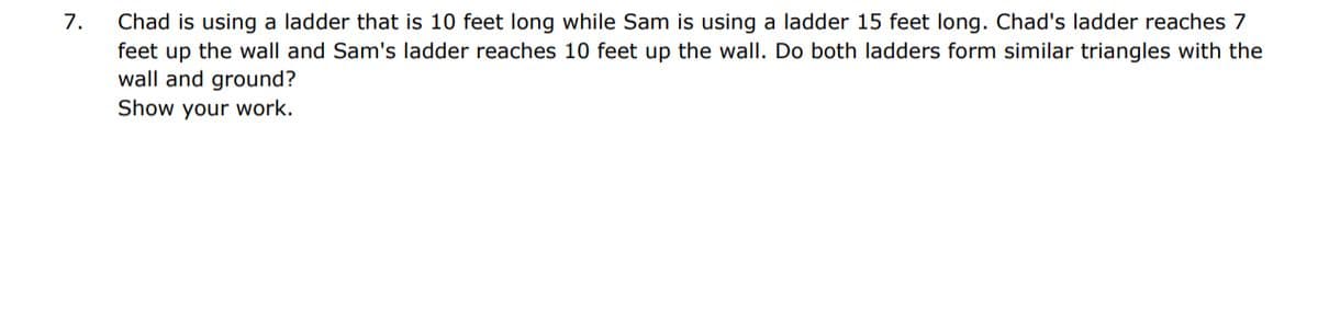 7.
Chad is using a ladder that is 10 feet long while Sam is using a ladder 15 feet long. Chad's ladder reaches 7
feet up the wall and Sam's ladder reaches 10 feet up the wall. Do both ladders form similar triangles with the
wall and ground?
Show your work.