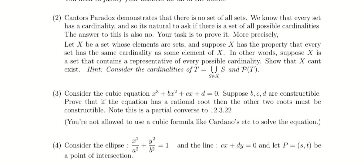 (2) Cantors Paradox demonstrates that there is no set of all sets. We know that every set
has a cardinality, and so its natural to ask if there is a set of all possible cardinalities.
The answer to this is also no. Your task is to prove it. More precisely,
Let X be a set whose elements are sets, and suppose X has the property that every
set has the same cardinality as some element of X. In other words, suppose X is
a set that contains a representative of every possible cardinality. Show that X cant
exist. Hint: Consider the cardinalities of T = U S and P(T).
SEX
(3) Consider the cubic equation x + bx2 + cx + d = 0. Suppose b, c, d are constructible.
Prove that if the equation has a rational root then the other two roots must be
constructible. Note this is a partial converse to 12.3.22
(You're not allowed to use a cubic formula like Cardano's etc to solve the equation.)
x2
(4) Consider the ellipse :
a²
= 1
62
and the line : cx + dy
: (s, t) be
= 0 and let P =
a point of intersection.
