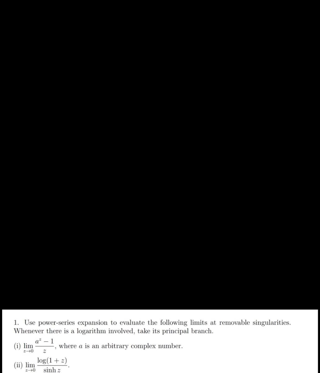 1. Use power-series expansion to evaluate the following limits at removable singularities.
Whenever there is a logarithm involved, take its principal branch.
(i) lim
z-0
1
where a is an arbitrary complex number.
log(1+ 2)
(ii) lim
sinh z
