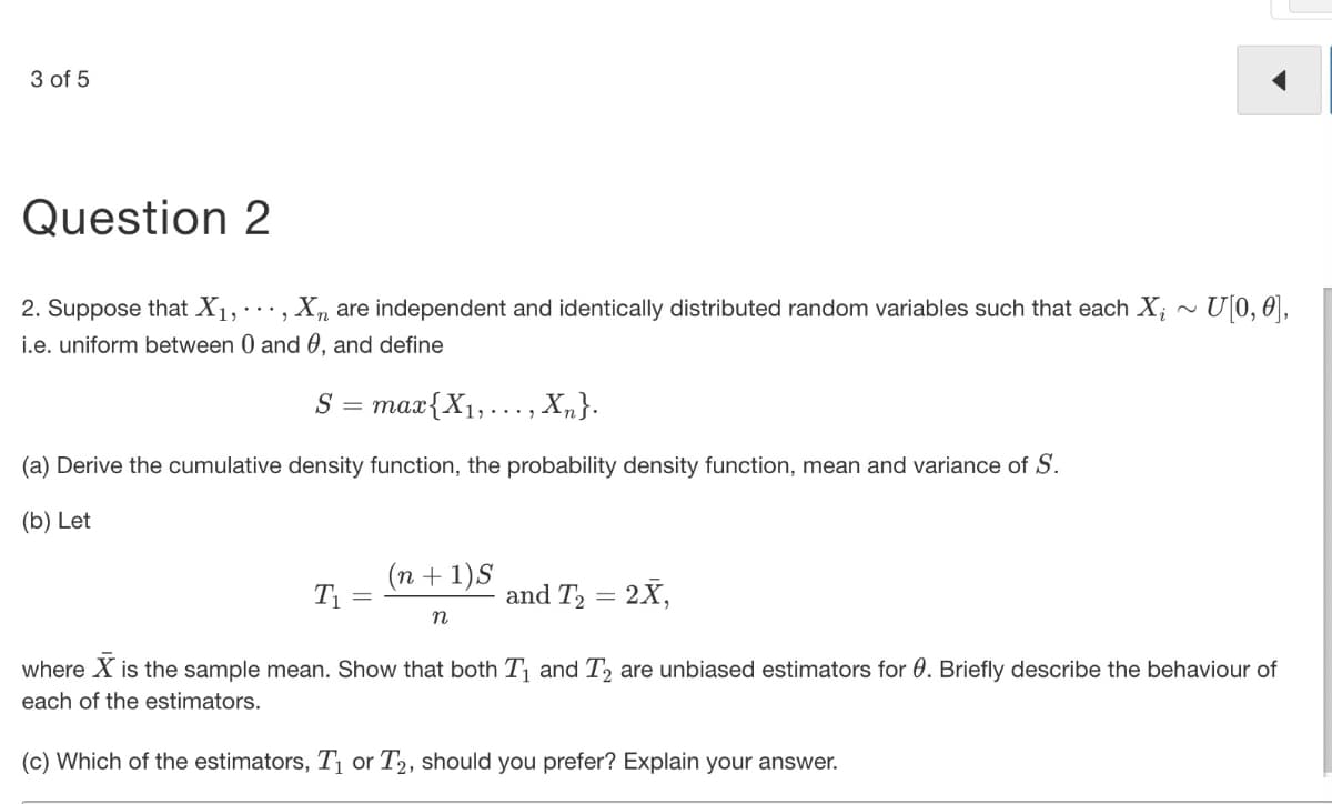 3 of 5
Question 2
2. Suppose that X1, , X, are independent and identically distributed random variables such that each X; ~ U[0, 0],
i.e. uniform between 0 and 0, and define
S
max{X1,..., X,}.
(a) Derive the cumulative density function, the probability density function, mean and variance of S.
(b) Let
(n + 1)S
T1
and T2 = 2X,
where X is the sample mean. Show that both T and T, are unbiased estimators for 0. Briefly describe the behaviour of
each of the estimators.
(c) Which of the estimators, Tị or T2, should you prefer? Explain your answer.
