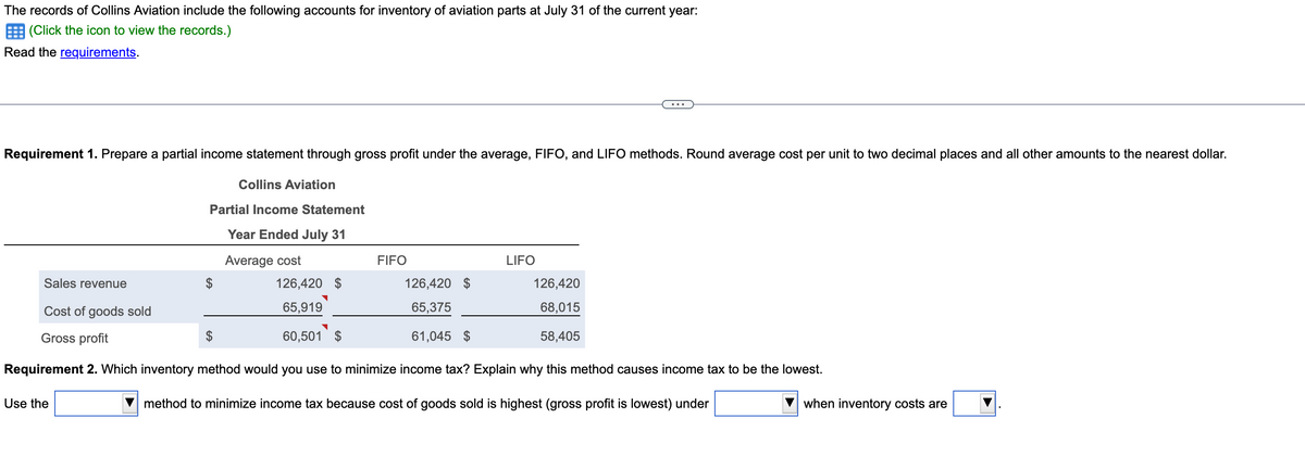 The records of Collins Aviation include the following accounts for inventory of aviation parts at July 31 of the current year:
(Click the icon to view the records.)
Read the requirements.
Requirement 1. Prepare a partial income statement through gross profit under the average, FIFO, and LIFO methods. Round average cost per unit to two decimal places and all other amounts to the nearest dollar.
Collins Aviation
Partial Income Statement
Year Ended July 31
Use the
Average cost
$
Sales revenue
Cost of goods sold
Gross profit
Requirement 2. Which inventory method would you use to minimize income tax? Explain why this method causes income tax to be the lowest.
method to minimize income tax because cost of goods sold is highest (gross profit is lowest) under
FIFO
126,420 $
65,919
60,501 $
LIFO
126,420 $
65,375
61,045 $
126,420
68,015
58,405
when inventory costs are