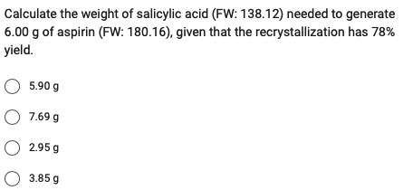 Calculate the weight of salicylic acid (FW: 138.12) needed to generate
6.00 g of aspirin (FW: 180.16), given that the recrystallization has 78%
yield.
○ 5.90 g
O 7.69 g
O 2.95 g
3.85 g