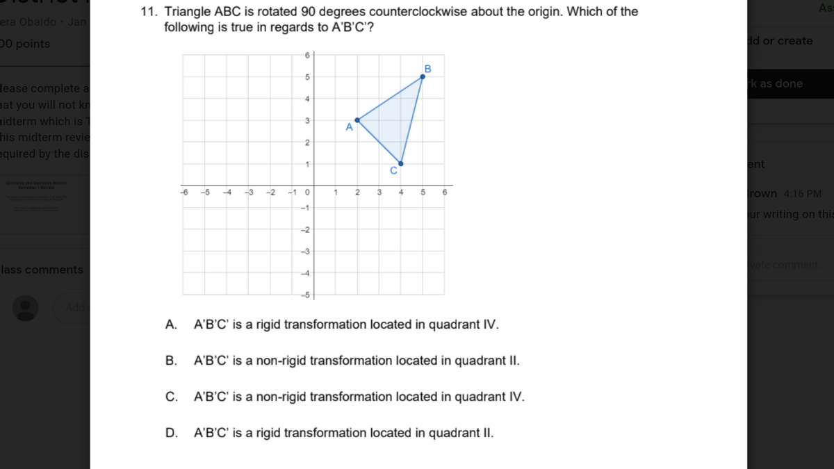 As:
11. Triangle ABC is rotated 90 degrees counterclockwise about the origin. Which of the
following is true in regards to A'B'C'?
era Obaido • Jan
D0 points
dd or create
B
Fk as done
lease complete a
nat you will not kr
hidterm which is
his midterm revie
3
A
2
equired by the dis
ent
Deeewty one Cesey Hs
Ser en
-6
-5
-4
-3
-2
-1 0
4
5
rown 4:16 PM
-1
ur writing on this
-2
-3
lass comments
vate comment.
-4
A'B'C' is a rigid transformation located in quadrant IV.
В.
A'B'C' is a non-rigid transformation located in quadrant II.
С.
A'B'C' is a non-rigid transformation located in quadrant IV.
D.
A'B'C' is a rigid transformation located in quadrant II.
A.
