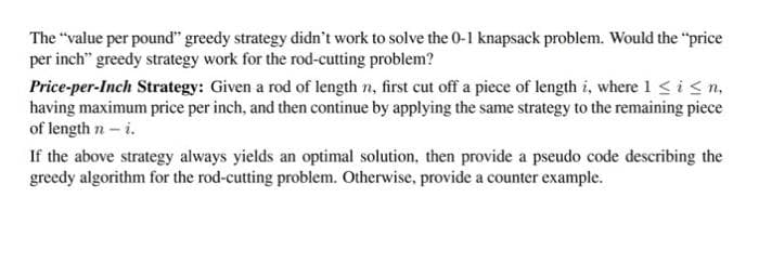 The "value per pound" greedy strategy didn't work to solve the 0-1 knapsack problem. Would the "price
per inch" greedy strategy work for the rod-cutting problem?
Price-per-Inch Strategy: Given a rod of length n, first cut off a piece of length i, where 1 <i<n,
having maximum price per inch, and then continue by applying the same strategy to the remaining piece
of length n- i.
If the above strategy always yields an optimal solution, then provide a pseudo code describing the
greedy algorithm for the rod-cutting problem. Otherwise, provide a counter example.
