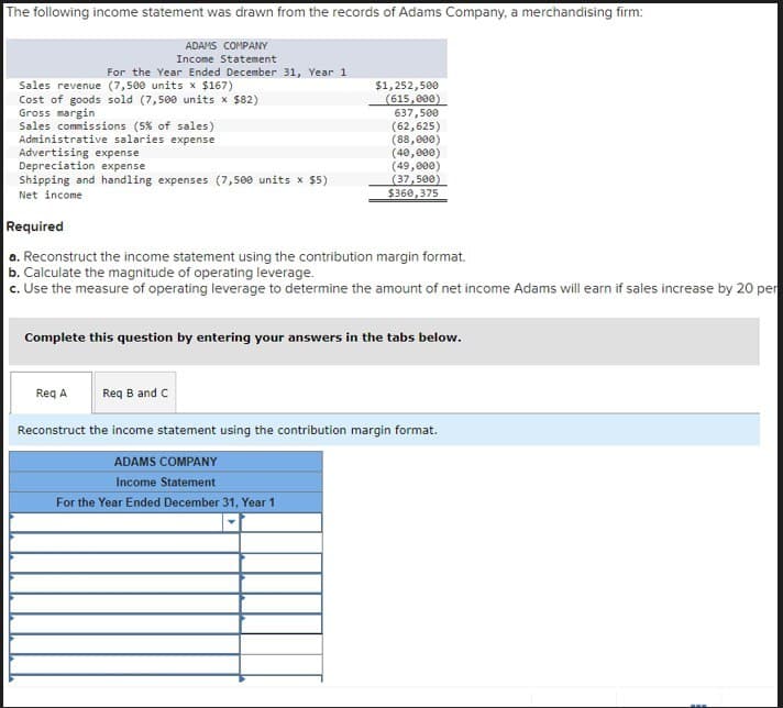 The following income statement was drawn from the records of Adams Company, a merchandising firm:
ADAMS COMPANY
Income Statement
For the Year Ended December 31, Year 1
Sales revenue (7,500 units x $167)
Cost of goods sold (7,500 units x $82)
Gross margin
Sales commissions (5% of sales)
Administrative salaries expense
Advertising expense
Depreciation expense
Shipping and handling expenses (7,500 units x $5)
Net income
Required
$1,252,500
(615,000)
637,500
(62,625)
(88,000)
(40,000)
(49,000)
(37,500)
$360,375
a. Reconstruct the income statement using the contribution margin format.
b. Calculate the magnitude of operating leverage.
c. Use the measure of operating leverage to determine the amount of net income Adams will earn if sales increase by 20 per
Complete this question by entering your answers in the tabs below.
Req A
Req B and C
Reconstruct the income statement using the contribution margin format.
ADAMS COMPANY
Income Statement
For the Year Ended December 31, Year 1