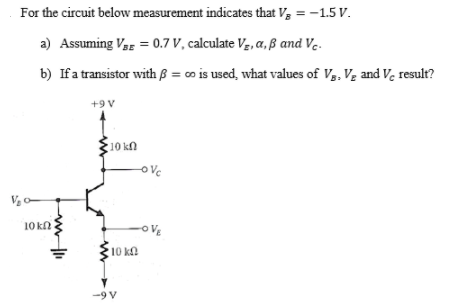 For the circuit below measurement indicates that V, = -1.5 V.
a) Assuming Vag = 0.7 V, calculate Vg, a, ß and Ve.
b) Ifa transistor with ß = o is used, what values of V,, Vz and Ve result?
+9 V
10 kn
ove
10 k
-OVE
10 ka
-9 V
