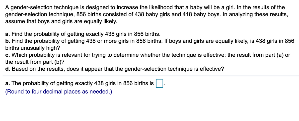 ### Probability Analysis of a Gender-Selection Technique

A gender-selection technique is designed to increase the likelihood that a baby will be a girl. In the results of the gender-selection technique, 856 births consisted of 438 baby girls and 418 baby boys. In analyzing these results, assume that boys and girls are equally likely.

**Tasks and Analysis:**

a. **Calculation of Probability for Exactly 438 Girls:**
   - Find the probability of getting exactly 438 girls in 856 births.

b. **Calculation of Probability for 438 or More Girls:**
   - Find the probability of getting 438 or more girls in 856 births. If boys and girls are equally likely, is 438 girls in 856 births unusually high?

c. **Determining Relevant Probability:**
   - Which probability is relevant for trying to determine whether the technique is effective: the result from part (a) or the result from part (b)?

d. **Effectiveness Assessment:**
   - Based on the results, does it appear that the gender-selection technique is effective?

**Solution Outline:**

> a. **Exact Probability Calculation:**
>
> The probability of getting exactly 438 girls in 856 births is ______. 
> 
> (Round to four decimal places as needed.)

To find these probabilities, you will typically use the binomial distribution as boys and girls are assumed to be equally likely (p = 0.5 for both genders).

**Note on Statistical Analysis:**

- **Binomial Distribution:** This is used when there are fixed numbers of independent trials, each having two possible outcomes (in this case: boy or girl).
    - Formula for the binomial probability: \( P(X = k) = \binom{n}{k} p^k (1-p)^{n-k} \) where 
        - \( n \) = number of trials,
        - \( k \) = number of successful outcomes,
        - \( p \) = probability of success on a single trial.
  
- **Cumulative Probability:** For part (b), cumulative probability helps in determining the likelihood of having 438 or more successes (girls) out of 856 trials (births).

This educational outline will guide users through the statistical thinking required to assess the effectiveness of the gender-selection technique, with specific focus on understanding probability, binomial distribution, and hypothesis testing.