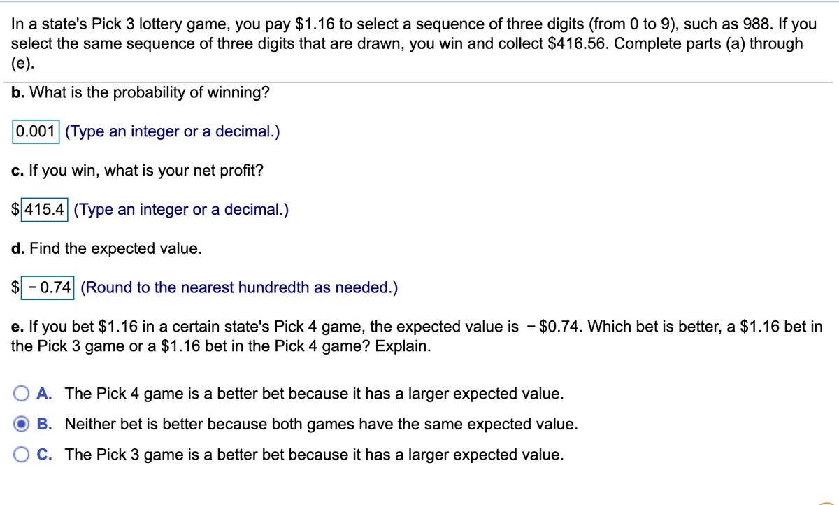 In a state's Pick 3 lottery game, you pay $1.16 to select a sequence of three digits (from 0 to 9), such as 988. If you
select the same sequence of three digits that are drawn, you win and collect $416.56. Complete parts (a) through
(e).
b. What is the probability of winning?
0.001 (Type an integer or a decimal.)
c. If you win, what is your net profit?
$ 415.4 (Type an integer or a decimal.)
d. Find the expected value.
$ - 0.74 (Round to the nearest hundredth as needed.)
e. If you bet $1.16 in a certain state's Pick 4 game, the expected value is - $0.74. Which bet is better, a $1.16 bet in
the Pick 3 game or a $1.16 bet in the Pick 4 game? Explain.
A. The Pick 4 game is a better bet because it has a larger expected value.
B. Neither bet is better because both games have the same expected value.
C. The Pick 3 game is a better bet because it has a larger expected value.
