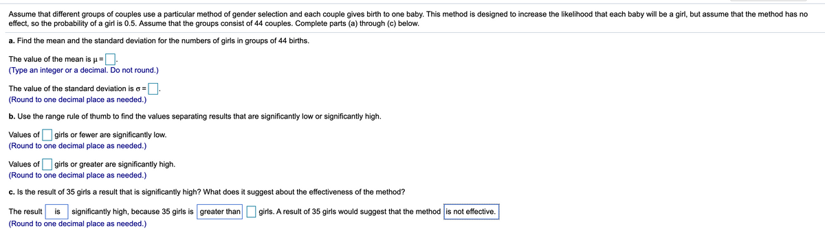 Assume that different groups of couples use a particular method of gender selection and each couple gives birth to one baby. This method is designed to increase the likelihood that each baby will be a girl, but assume that the method has no
effect, so the probability of a girl is 0.5. Assume that the groups consist of 44 couples. Complete parts (a) through (c) below.
a. Find the mean and the standard deviation for the numbers of girls in groups of 44 births.
The value of the mean is
(Type an integer or a decimal. Do not round.)
The value of the standard deviation is o =
(Round to one decimal place as needed.)
b. Use the range rule of thumb to find the values separating results that are significantly low or significantly high.
Values of
girls or fewer are significantly low.
(Round to one decimal place as needed.)
Values of girls or greater are significantly high.
(Round to one decimal place as needed.)
c. Is the result of 35 girls a result that is significantly high? What does it suggest about the effectiveness of the method?
The result
is
significantly high, because 35 girls is greater than
girls. A result of 35 girls would suggest that the method is not effective.
(Round to one decimal place as needed.)
