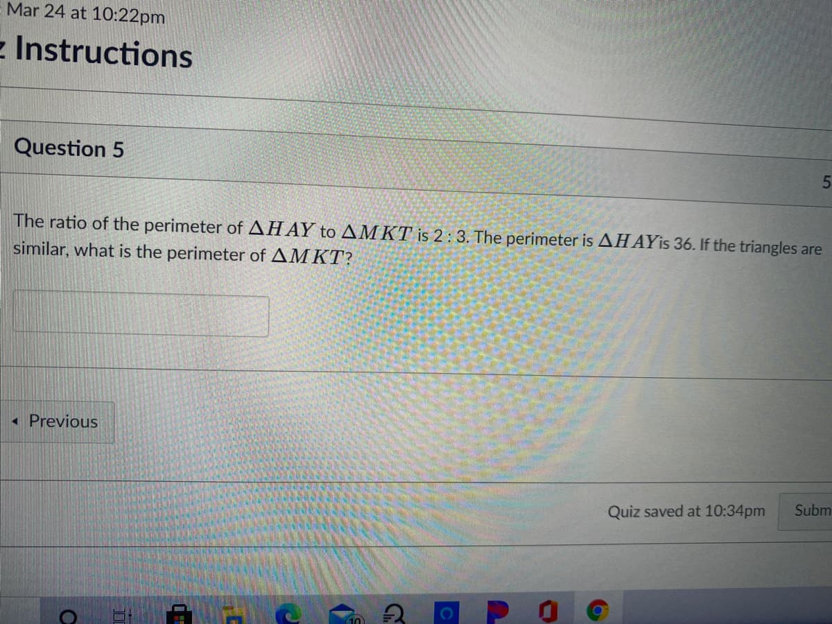 Mar 24 at 10:22pm
- Instructions
Question 5
The ratio of the perimeter of AHAY to AMKT is 2 : 3. The perimeter is AHAYIS 36. If the triangles are
similar, what is the perimeter of AMKT?
« Previous
Subm
Quiz saved at 10:34pm
P O
