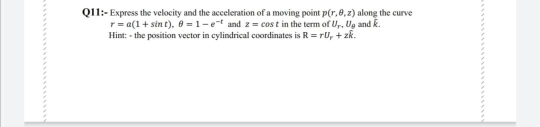 Q11:- Express the velocity and the acceleration of a moving point p(r, 0,z) along the curve
r = a(1+ sin t), 0 = 1 – e-t and z = cos t in the term of U,, Ue and k.
Hint: - the position vector in cylindrical coordinates is R = rU, + zk.
