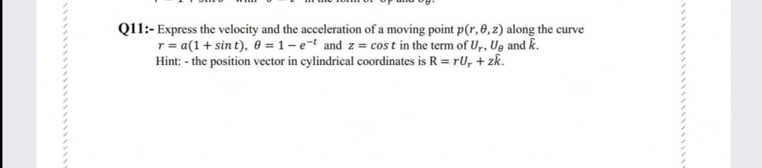 Q11:- Express the velocity and the acceleration of a moving point p(r, 0, z) along the curve
r = a(1 + sin t), 0 = 1 – e-t and z = cos t in the term of Ur, Ug and k.
Hint: - the position vector in cylindrical coordinates is R = rU, + zk.
