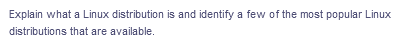 Explain what a Linux distribution is and identify a few of the most popular Linux
distributions that are available.