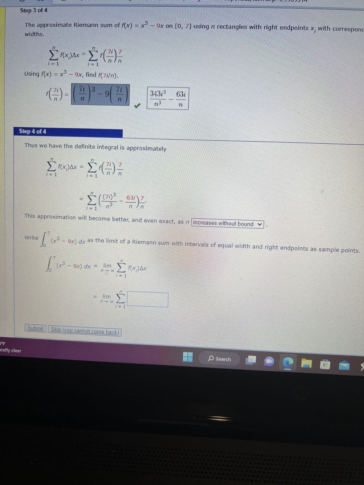 Step 3 of 4
The approximate Riemann sum of f(x) = x5 – 9x on [0, 7] using n rectangles with right endpoints x, with corresponc
widths.
5°F
ostly clear
z
ΣΔΥΣ (7)
=
Using f(x) = x3 – 9x, find f(7i/n).
Ti 3
(7)
Write
pantan
Step 4 of 4
Thus we have the definite integral is approximately
ΣΠΥΡΔΧ - Σ (7)
fcx
(70)3
ΕΝΤ
-
Σ
ΣΤΗ
n
This approximation will become better, and even exact, as n increases without bound v
(1
7
S
o (x3 - 9x) dx as the limit of a Riemann sum with Intervals of equal width and right endpoints as sample
points,
αν
=
(χώ - 9x) dx = lim
n-A
man
ΤΗ
ΠΙΣΤΟ
7=1
3437³ 63i
n3
Σ
Submit Skip (you cannot come back)
f(x) AX
-
Search
@ma
19