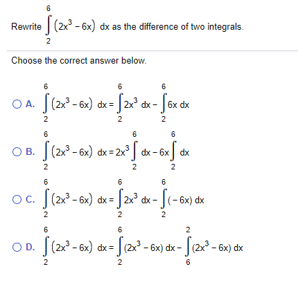 6
Rewrite (2x - 6x) dx as the difference of two integrals.
Choose the correct answer below.
6
6
6
O A. (2x - 6x) dx = | 2x° dx -
J 6x dx
2
2
2
6
6
6
O B. |(2x° - 6x) dx = 2x° ] dx - 6x] dx
2
2
6
6
6
Oc. [(2 - 6x) dx = |2x° dx- [(-6x) dx
|(- 6x) dx
2
6
O D. |(2x° - 6x) dx = | (2x - 6x) dx - |(2x° - 6x) dx
2
2
6
