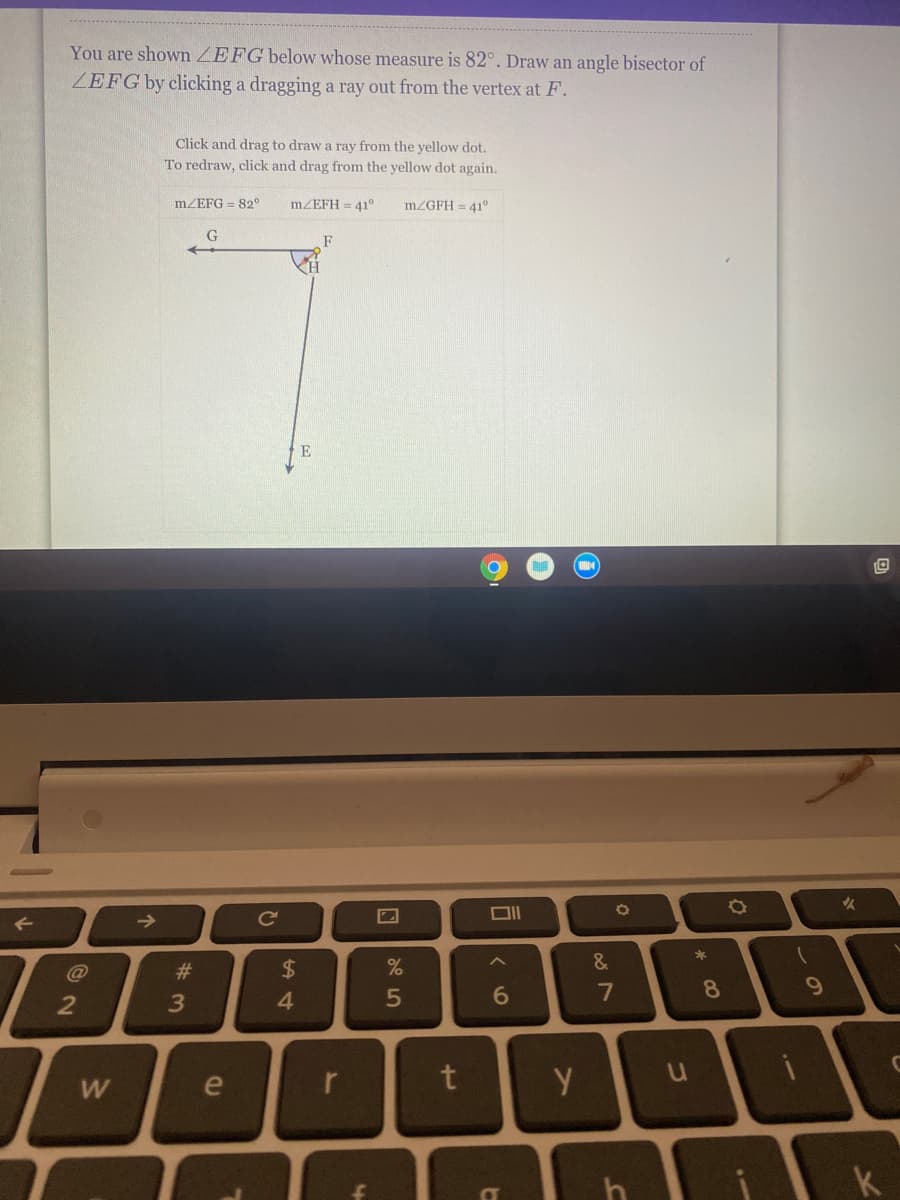 You are shown ZEFG below whose measure is 82°. Draw an angle bisector of
ZEFG by clicking a dragging a ray out from the vertex at F.
Click and drag to draw a ray from the yellow dot.
To redraw, click and drag from the yellow dot again.
MZEFG = 82°
MZEFH = 41°
MZGFH = 41°
->
Ce
@
#3
$
&
4.
5
7
8.
W
le
r
h
k
ンの
づ
