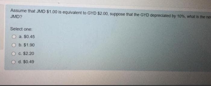 Assume that JMD $1.00 is equivalent to GYD $2.00, suppose that the GYD depreciated by 10%, what is the new
JMD?
Select one:
O a. $0.45
O b. $1.90
O c. $2.20
O d. $0.49
