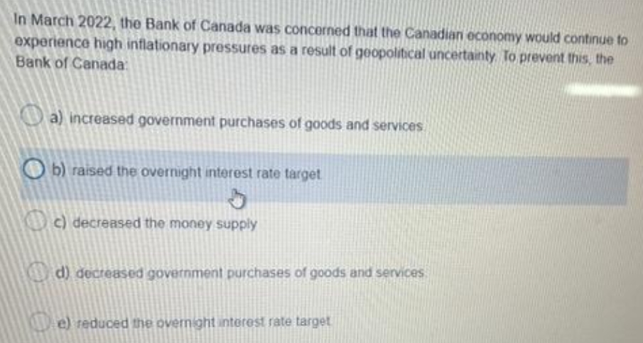 In March 2022, the Bank of Canada was concerned that the Canadian economy would continue to
experience high inflationary pressures as a result of geopolitical uncertainty To prevent this, the
Bank of Canada:
O a) increased government purchases of goods and services
O b) raised the overnight interest rate target
) decreased the money supply
d) decreased government purchases of goods and services
e) reduced the overnight interest rate target
