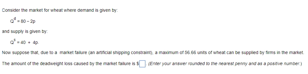 Consider the market for wheat where demand is given by:
Q° = 80 - 2p
and supply is given by:
Q = 40 + 4p.
Now suppose that, due to a market failure (an artificial shipping constraint), a maximum of 56.66 units of wheat can be supplied by firms in the market.
The amount of the deadweight loss caused by the market failure is $
(Enter your answer rounded to the nearest penny and as a positive number.)
