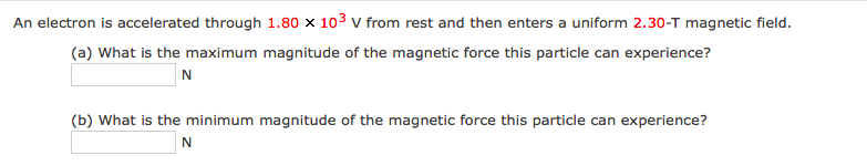 An electron is accelerated through 1.80 x 103 v from rest and then enters a uniform 2.30-T magnetic field.
(a) What is the maximum magnitude of the magnetic force this particle can experience?
N
(b) What is the minimum magnitude of the magnetic force this particle can experience?
N
