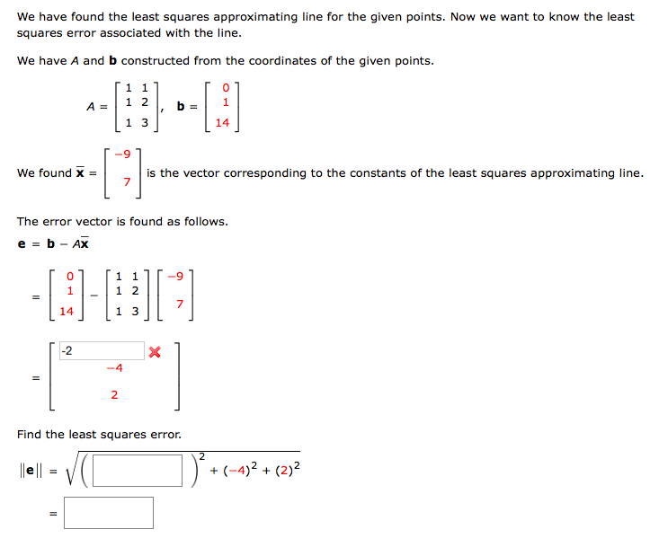 We have found the least squares approximating line for the given points. Now we want to know the least
squares error associated with the line.
We have A and b constructed from the coordinates of the given points.
1 1
1 2
A =
b =
1 3
14
6-
We found x
the vector corresponding to the constants of the least squares approximating line.
7
The error vector is found as follows.
e = b - Ax
1 1
1
1 2
7
14
1 3
-2
-4
2
Find the least squares error.
|e || =
) + (-4)² + (2)²
