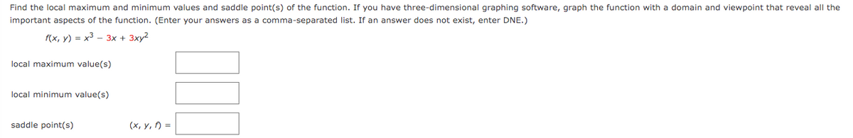 Find the local maximum and minimum values and saddle point(s) of the function. If you have three-dimensional graphing software, graph the function with a domain and viewpoint that reveal all the
important aspects of the function. (Enter your answers as a comma-separated list. If an answer does not exist, enter DNE.)
f(x, y) = x3 - 3x + 3xy2
local maximum value(s)
local minimum value(s)
saddle point(s)
(x, y, ) =
