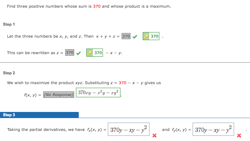 Find three positive numbers whose sum is 370 and whose product is a maximum.
Step 1
Let the three numbers be x, y, and z. Then x + y + z = 370
370
This can be rewritten as z = 370
370 - х — у.
Step 2
We wish to maximize the product xyz. Substituting z = 370 - x - y gives us
f(x, y) = (No Response)
370ry – a?y – xy?
Step 3
Taking the partial derivatives, we have fx(x, y) =| 370y – xy y
and fyx, y) 3D| 370у — ху — у*
-
