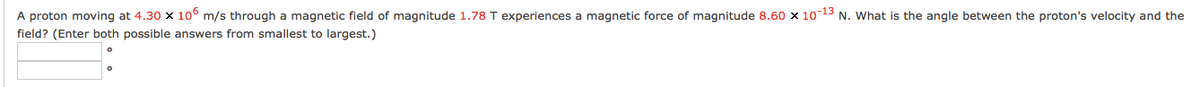 A proton moving at 4.30 x 10° m/s through a magnetic field of magnitude 1.78 T experiences a magnetic force of magnitude 8.60 x 10-13 N. What is the angle between the proton's velocity and the
field? (Enter both possible answers from smallest to largest.)
