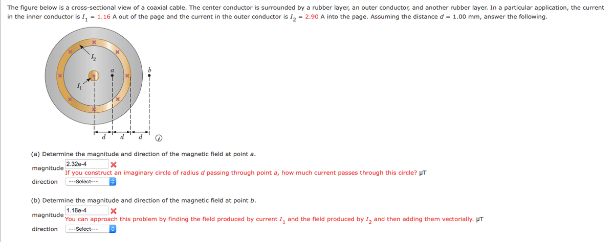 The figure below is a cross-sectional view of a coaxial cable. The center conductor is surrounded by a rubber layer, an outer conductor, and another rubber layer. In a particular application, the current
in the inner conductor is I, = 1.16 A out of the page and the current in the outer conductor is I, = 2.90 A into the page. Assuming the distanced = 1.00 mm, answer the following.
d
(a) Determine the magnitude and direction of the magnetic field at point a.
2.32e-4
magnitude
If you construct an imaginary circle of radius d passing through point a, how much current passes through this circle? UT
direction
---Select---
(b) Determine the magnitude and direction of the magnetic field at point b.
1.16e-4
magnitude
You can approach this problem by finding the field produced by current I, and the field produced by I, and then adding them vectorially. µT
direction
---Select---
