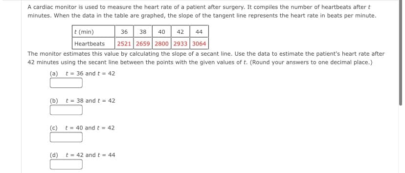 A cardiac monitor is used to measure the heart rate of a patient after surgery. It compiles the number of heartbeats after t
minutes. When the data in the table are graphed, the slope of the tangent line represents the heart rate in beats per minute.
t (min)
36
38 40 42
44
2521 2659 2800 2933 3064
Heartbeats
The monitor estimates this value by calculating the slope of a secant line. Use the data to estimate the patient's heart rate after
42 minutes using the secant line between the points with the given values of t. (Round your answers to one decimal place.)
(a) t= 36 and t = 42
(b)
t = 38 and t = 42
(c)
t = 40 and t = 42
(d)
t = 42 and t = 44
