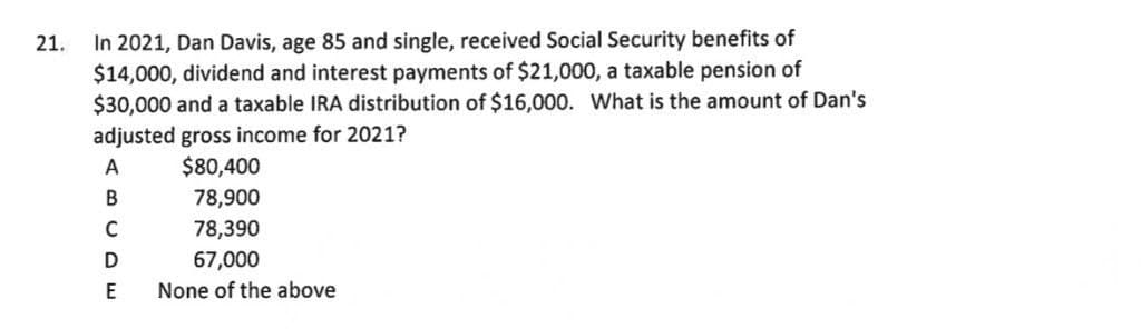 In 2021, Dan Davis, age 85 and single, received Social Security benefits of
$14,000, dividend and interest payments of $21,000, a taxable pension of
$30,000 and a taxable IRA distribution of $16,000. What is the amount of Dan's
21.
adjusted gross income for 2021?
$80,400
A
78,900
C
78,390
67,000
E
None of the above
